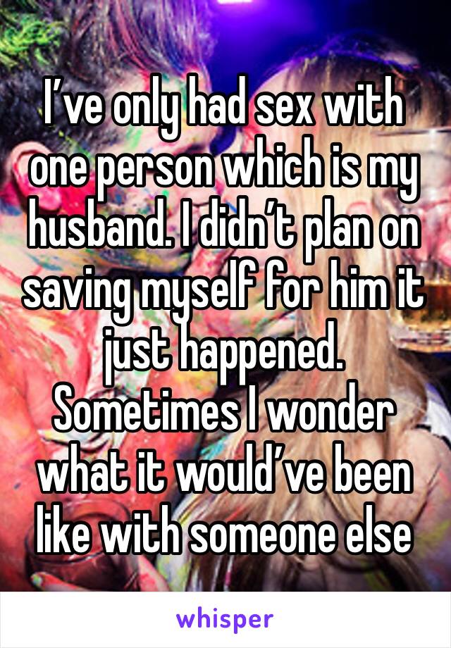 I’ve only had sex with one person which is my husband. I didn’t plan on saving myself for him it just happened. Sometimes I wonder what it would’ve been like with someone else