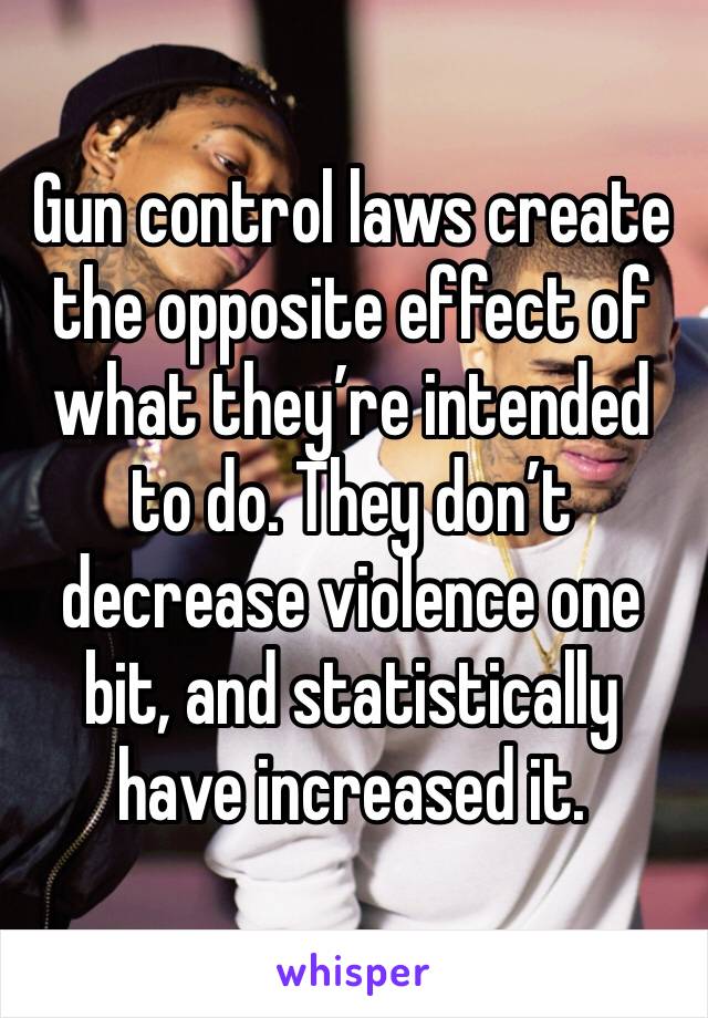 Gun control laws create the opposite effect of what they’re intended to do. They don’t decrease violence one bit, and statistically have increased it. 