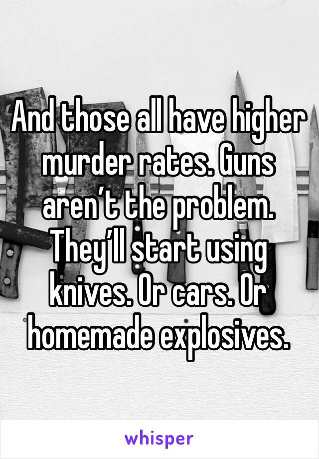 And those all have higher murder rates. Guns aren’t the problem. They’ll start using knives. Or cars. Or homemade explosives. 