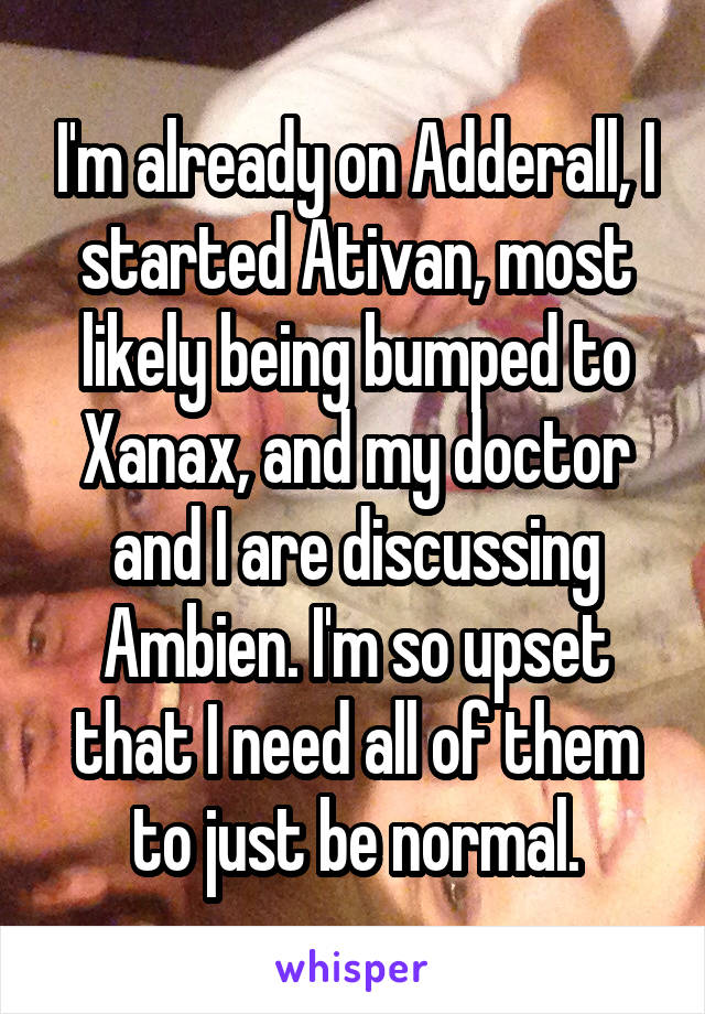 I'm already on Adderall, I started Ativan, most likely being bumped to Xanax, and my doctor and I are discussing Ambien. I'm so upset that I need all of them to just be normal.