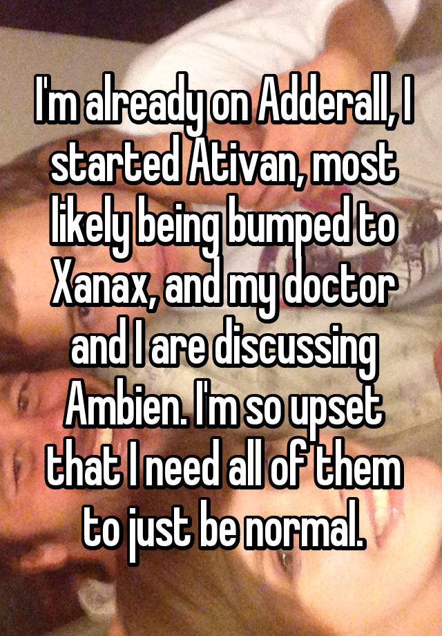 I'm already on Adderall, I started Ativan, most likely being bumped to Xanax, and my doctor and I are discussing Ambien. I'm so upset that I need all of them to just be normal.