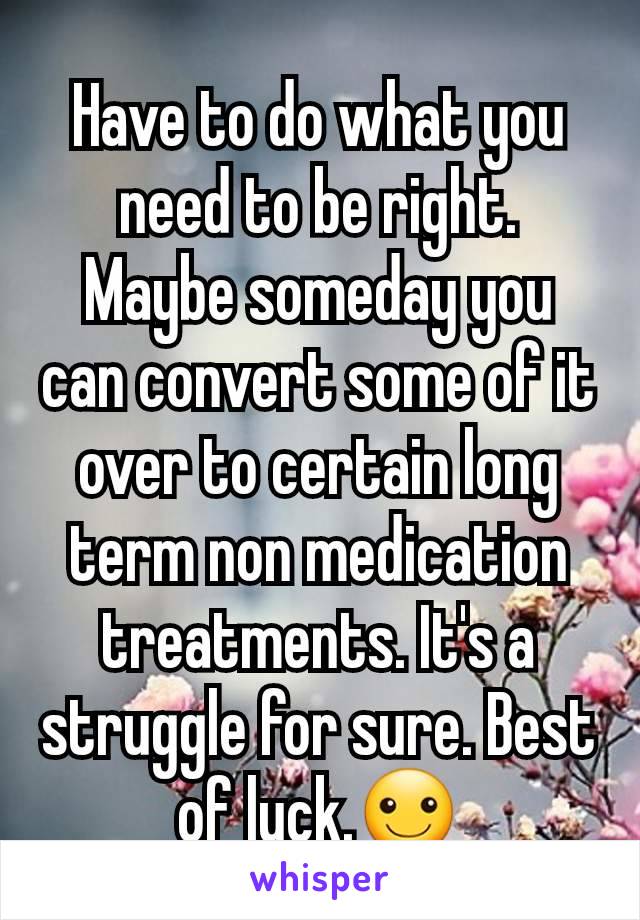 Have to do what you need to be right. Maybe someday you can convert some of it over to certain long term non medication treatments. It's a struggle for sure. Best of luck.☺