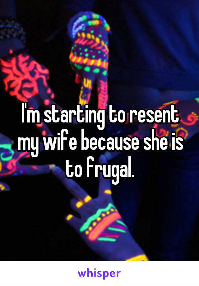 I'm starting to resent my wife because she is to frugal.