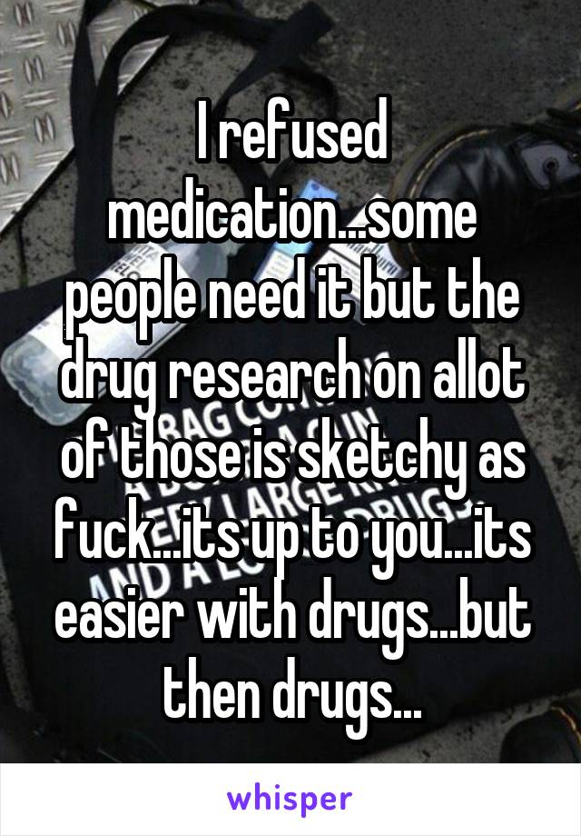 I refused medication...some people need it but the drug research on allot of those is sketchy as fuck...its up to you...its easier with drugs...but then drugs...