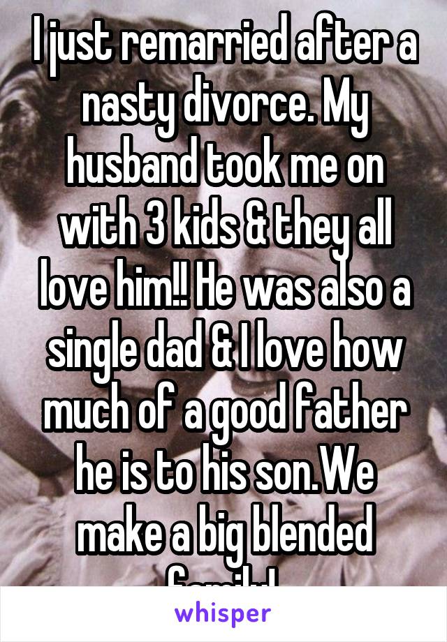 I just remarried after a nasty divorce. My husband took me on with 3 kids & they all love him!! He was also a single dad & I love how much of a good father he is to his son.We make a big blended family! 