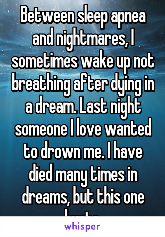 Between sleep apnea and nightmares, I sometimes wake up not breathing after dying in a dream. Last night someone I love wanted to drown me. I have died many times in dreams, but this one hurts.