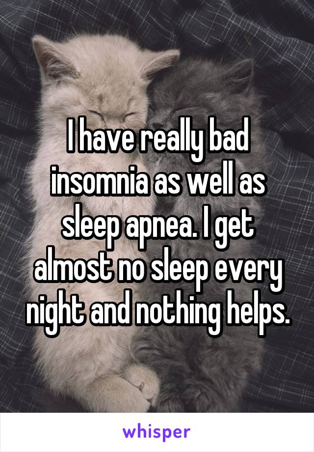 I have really bad insomnia as well as sleep apnea. I get almost no sleep every night and nothing helps.