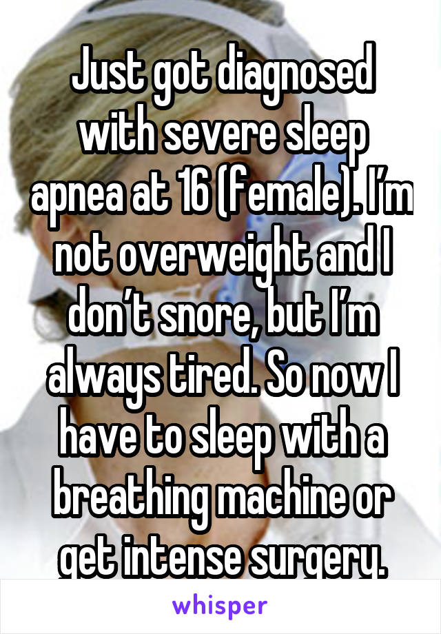 Just got diagnosed with severe sleep apnea at 16 (female). I’m not overweight and I don’t snore, but I’m always tired. So now I have to sleep with a breathing machine or get intense surgery.