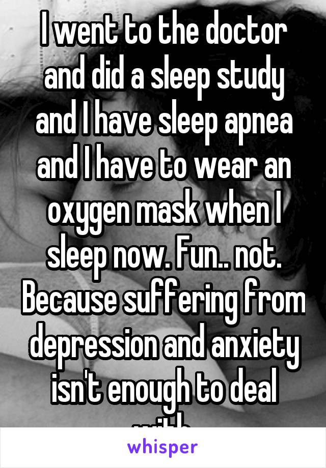I went to the doctor and did a sleep study and I have sleep apnea and I have to wear an oxygen mask when I sleep now. Fun.. not. Because suffering from depression and anxiety isn't enough to deal with.