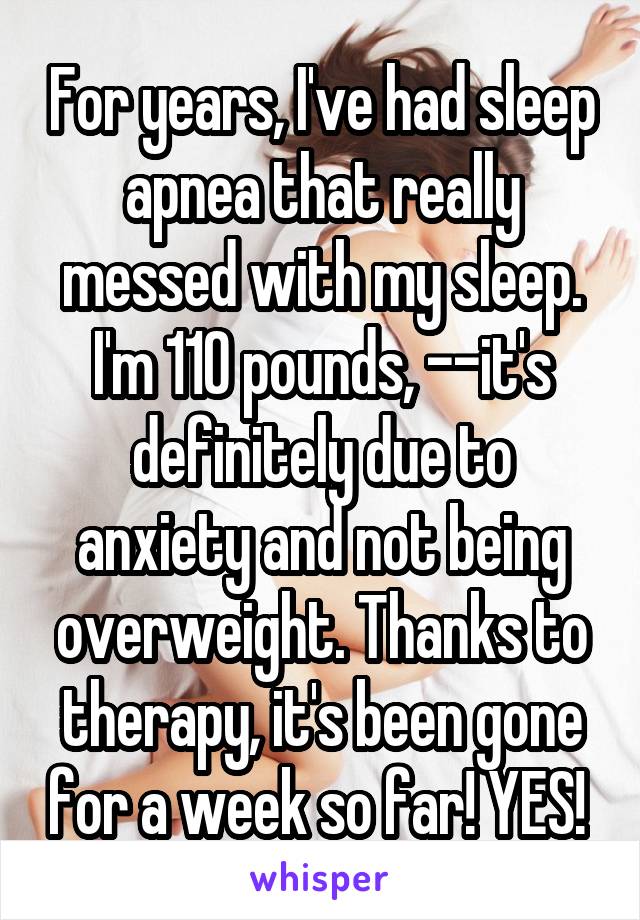 For years, I've had sleep apnea that really messed with my sleep. I'm 110 pounds, --it's definitely due to anxiety and not being overweight. Thanks to therapy, it's been gone for a week so far! YES! 