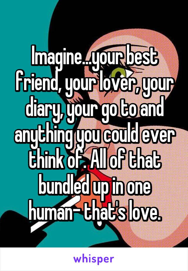 Imagine...your best friend, your lover, your diary, your go to and anything you could ever think of. All of that bundled up in one human- that's love.