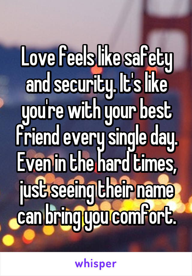 Love feels like safety and security. It's like you're with your best friend every single day. Even in the hard times, just seeing their name can bring you comfort.