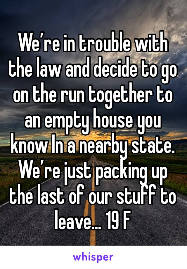 We’re in trouble with the law and decide to go on the run together to an empty house you know In a nearby state. We’re just packing up the last of our stuff to leave... 19 F 