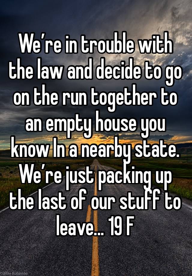 We’re in trouble with the law and decide to go on the run together to an empty house you know In a nearby state. We’re just packing up the last of our stuff to leave... 19 F 