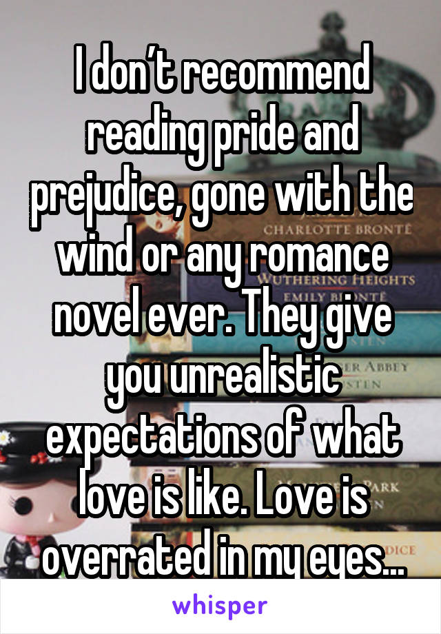 I don’t recommend reading pride and prejudice, gone with the wind or any romance novel ever. They give you unrealistic expectations of what love is like. Love is overrated in my eyes...