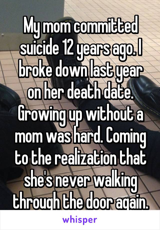 My mom committed suicide 12 years ago. I broke down last year on her death date. Growing up without a mom was hard. Coming to the realization that she's never walking through the door again.