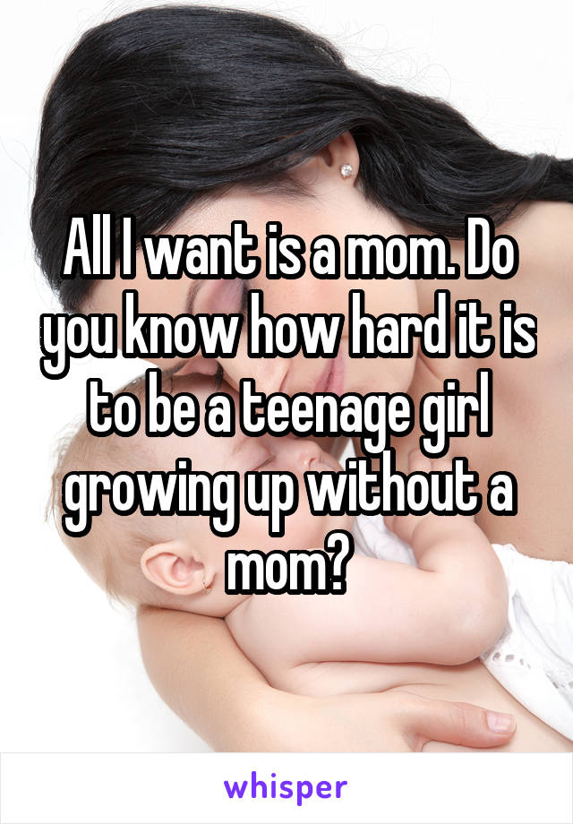 All I want is a mom. Do you know how hard it is to be a teenage girl growing up without a mom?