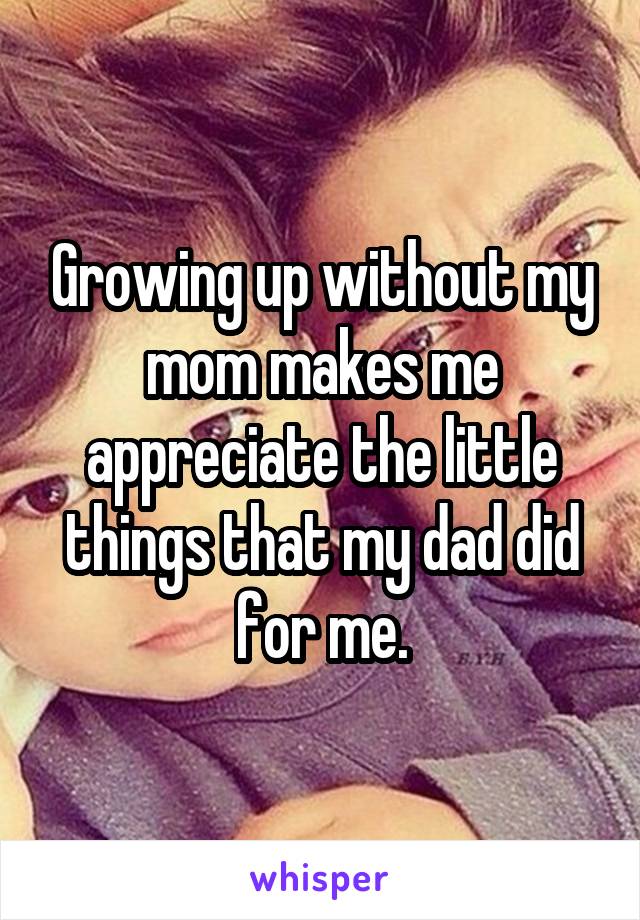 Growing up without my mom makes me appreciate the little things that my dad did for me.