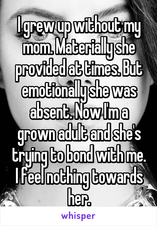 I grew up without my mom. Materially she provided at times. But emotionally she was absent. Now I'm a grown adult and she's trying to bond with me. I feel nothing towards her.