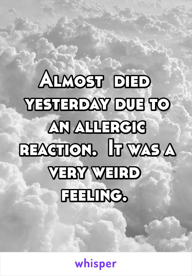 Almost  died  yesterday due to an allergic reaction.  It was a very weird  feeling. 