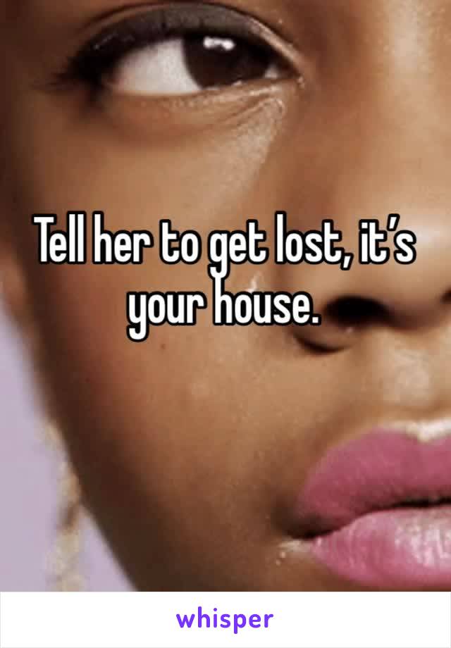 Tell her to get lost, it’s your house. 