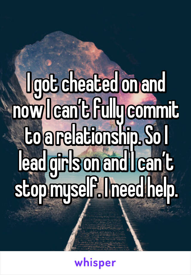 I got cheated on and now I can’t fully commit to a relationship. So I lead girls on and I can’t stop myself. I need help.