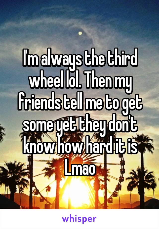 I'm always the third wheel lol. Then my friends tell me to get some yet they don't know how hard it is Lmao