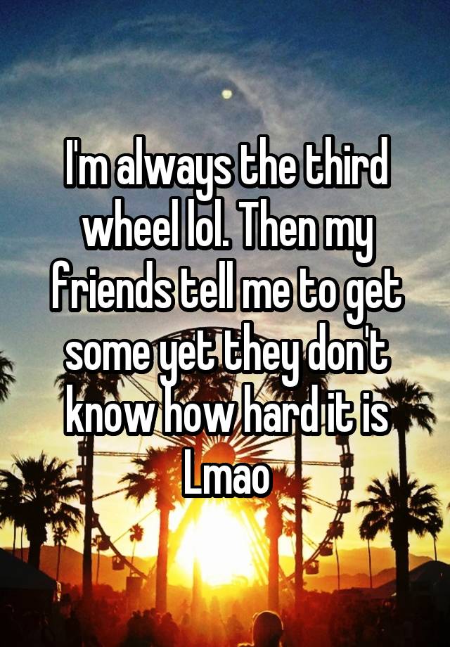 I'm always the third wheel lol. Then my friends tell me to get some yet they don't know how hard it is Lmao