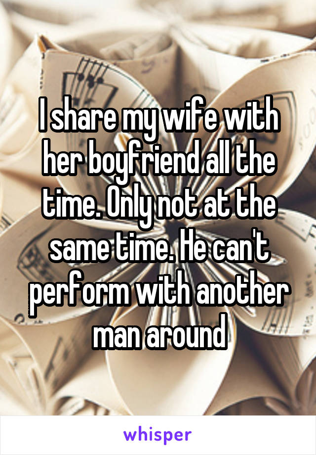 I share my wife with her boyfriend all the time. Only not at the same time. He can't perform with another man around