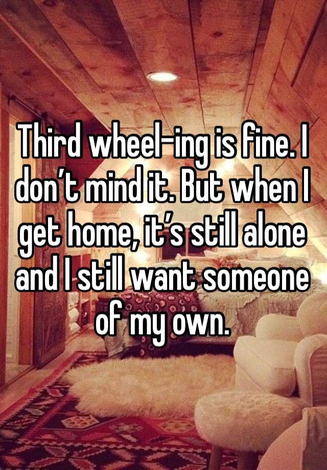 Third wheel-ing is fine. I don’t mind it. But when I get home, it’s still alone and I still want someone of my own. 