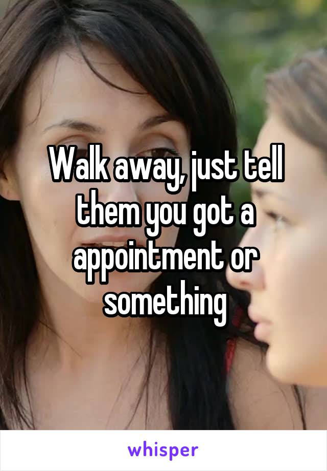 Walk away, just tell them you got a appointment or something