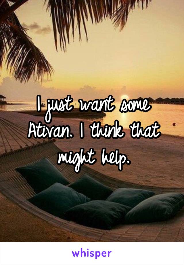 I just want some Ativan. I think that might help.