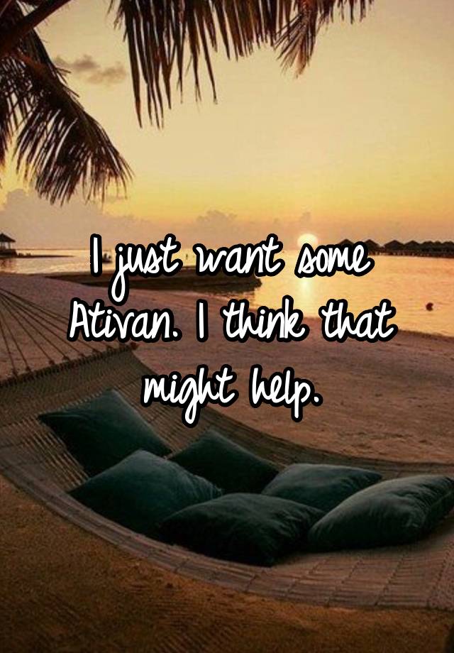 I just want some Ativan. I think that might help.