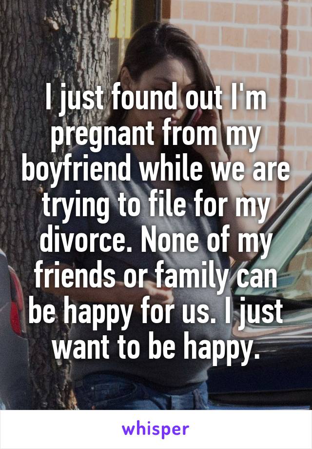 I just found out I'm pregnant from my boyfriend while we are trying to file for my divorce. None of my friends or family can be happy for us. I just want to be happy.