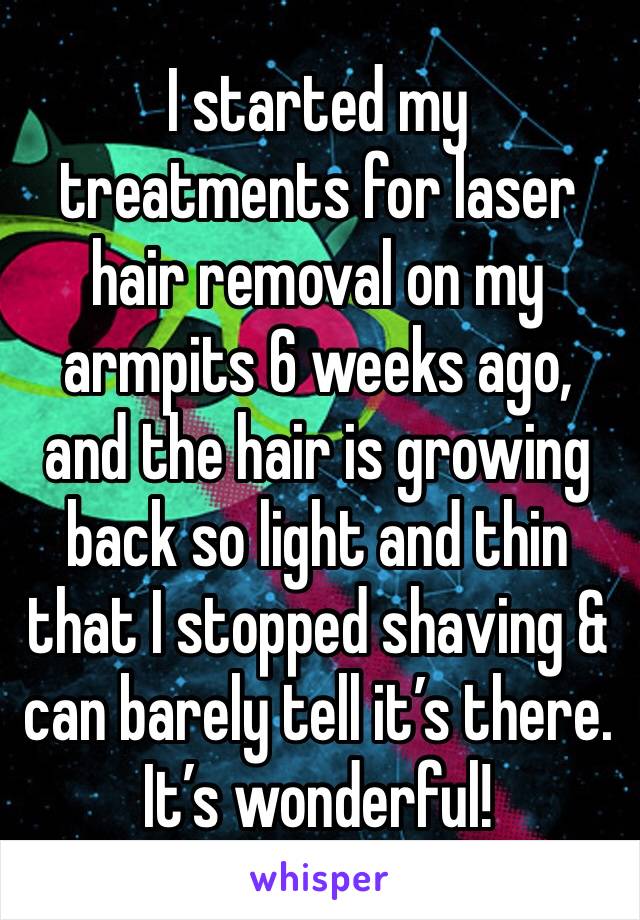 I started my treatments for laser hair removal on my armpits 6 weeks ago, and the hair is growing back so light and thin that I stopped shaving & can barely tell it’s there. It’s wonderful!