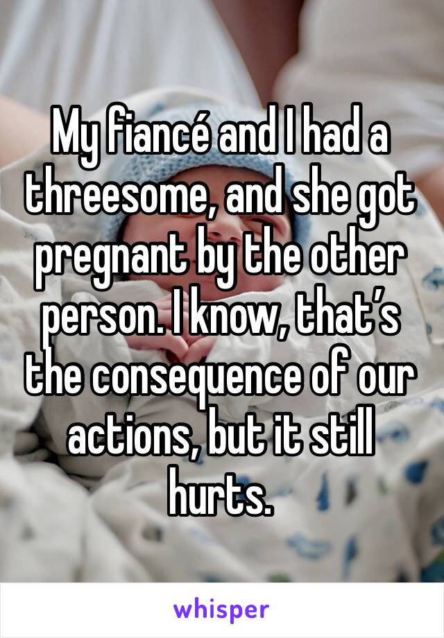 My fiancé and I had a threesome, and she got pregnant by the other person. I know, that’s the consequence of our actions, but it still hurts. 