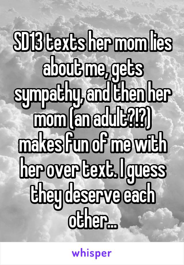 SD13 texts her mom lies about me, gets sympathy, and then her mom (an adult?!?) makes fun of me with her over text. I guess they deserve each other...