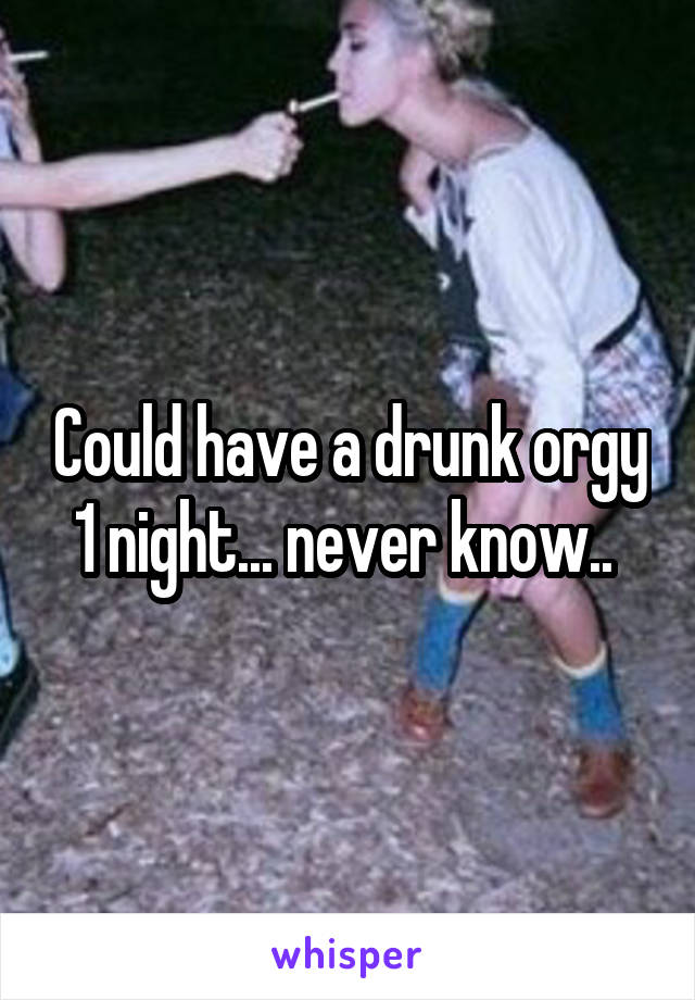 Could have a drunk orgy 1 night... never know.. 