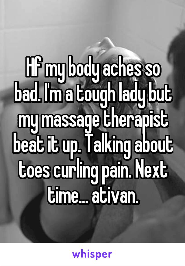 Hf my body aches so bad. I'm a tough lady but my massage therapist beat it up. Talking about toes curling pain. Next time... ativan.