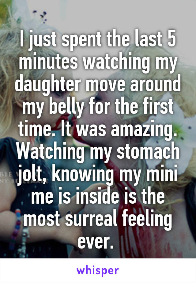 I just spent the last 5 minutes watching my daughter move around my belly for the first time. It was amazing. Watching my stomach jolt, knowing my mini me is inside is the most surreal feeling ever. 