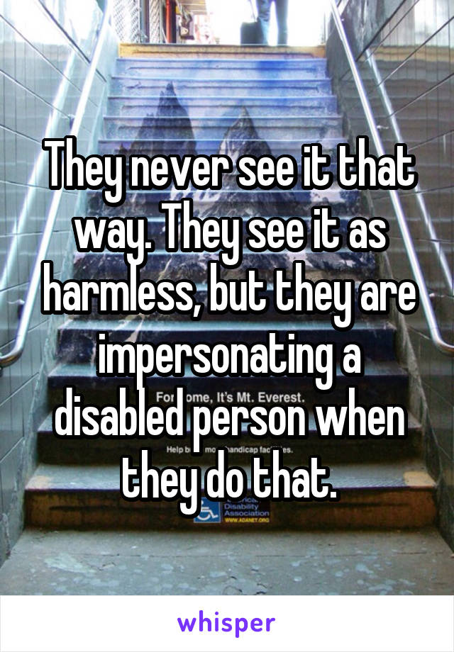 They never see it that way. They see it as harmless, but they are impersonating a disabled person when they do that.