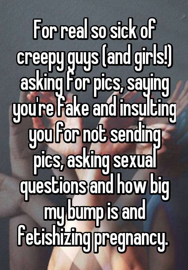 For real so sick of creepy guys (and girls!) asking for pics, saying you're fake and insulting you for not sending pics, asking sexual questions and how big my bump is and fetishizing pregnancy. 