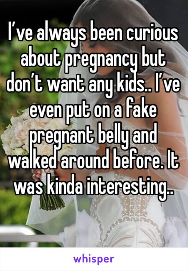 I’ve always been curious about pregnancy but don’t want any kids.. I’ve even put on a fake pregnant belly and walked around before. It was kinda interesting.. 