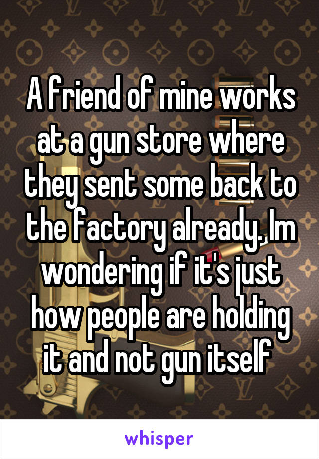 A friend of mine works at a gun store where they sent some back to the factory already. Im wondering if it's just how people are holding it and not gun itself 