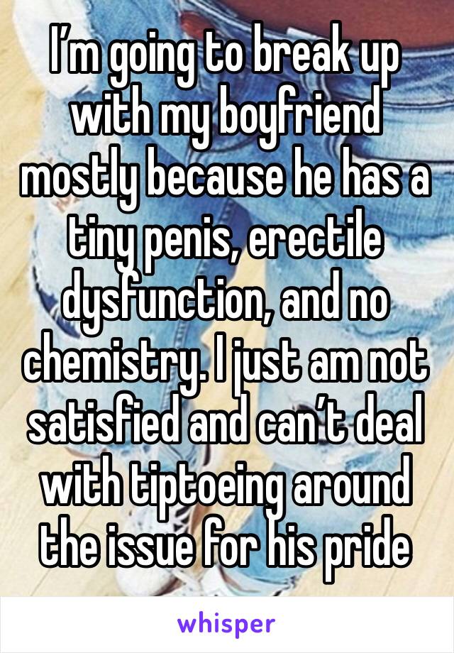 I’m going to break up with my boyfriend mostly because he has a tiny penis, erectile dysfunction, and no chemistry. I just am not satisfied and can’t deal with tiptoeing around the issue for his pride