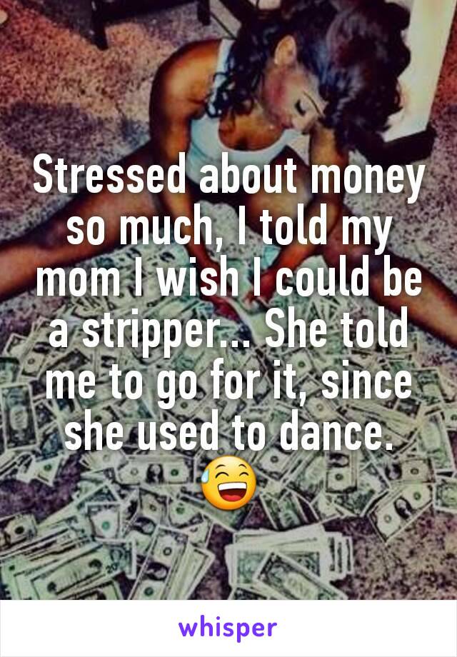 Stressed about money so much, I told my mom I wish I could be a stripper... She told me to go for it, since she used to dance. 😅