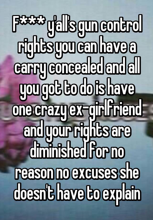 F*** y'all's gun control rights you can have a carry concealed and all you got to do is have one crazy ex-girlfriend and your rights are diminished for no reason no excuses she doesn't have to explain