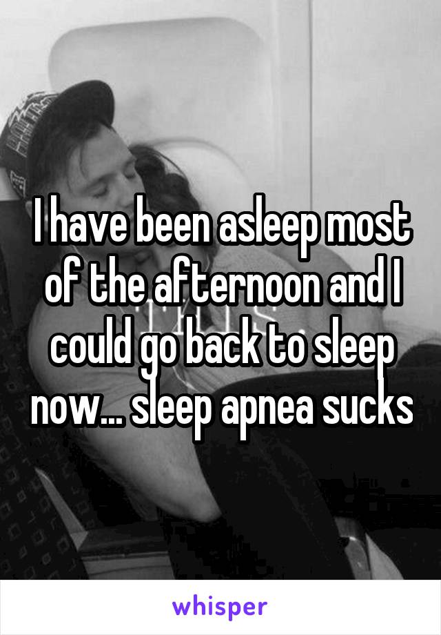 I have been asleep most of the afternoon and I could go back to sleep now... sleep apnea sucks