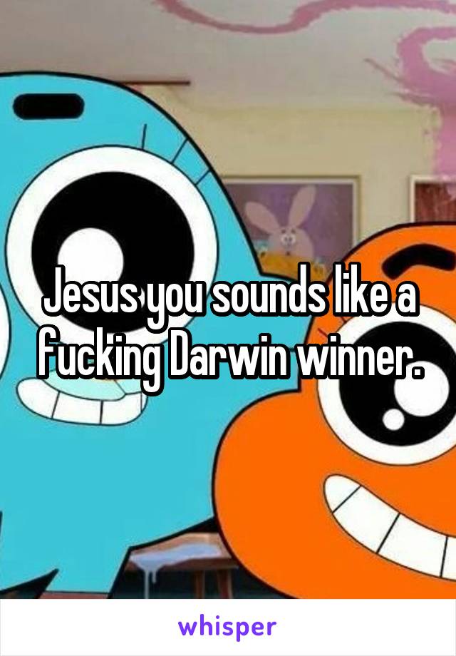 Jesus you sounds like a fucking Darwin winner.