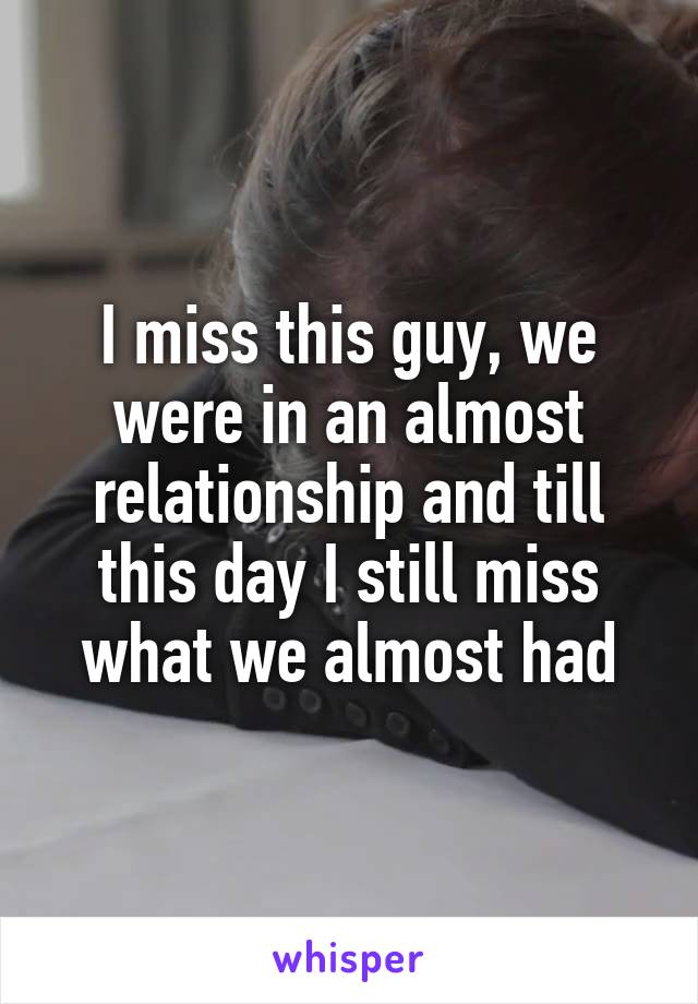I miss this guy, we were in an almost relationship and till this day I still miss what we almost had